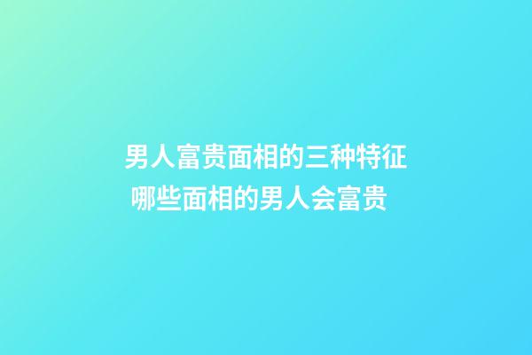 男人富贵面相的三种特征 哪些面相的男人会富贵